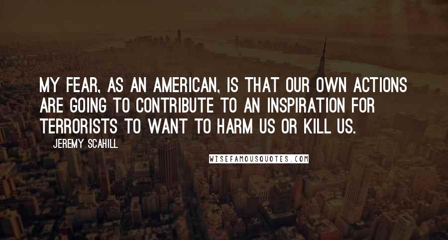 Jeremy Scahill quotes: My fear, as an American, is that our own actions are going to contribute to an inspiration for terrorists to want to harm us or kill us.