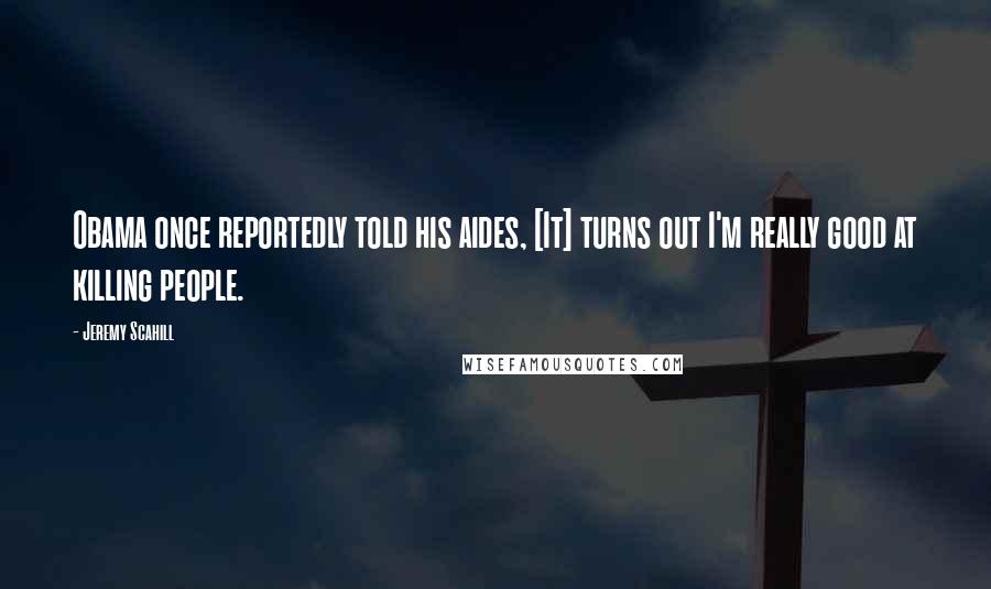 Jeremy Scahill quotes: Obama once reportedly told his aides, [It] turns out I'm really good at killing people.