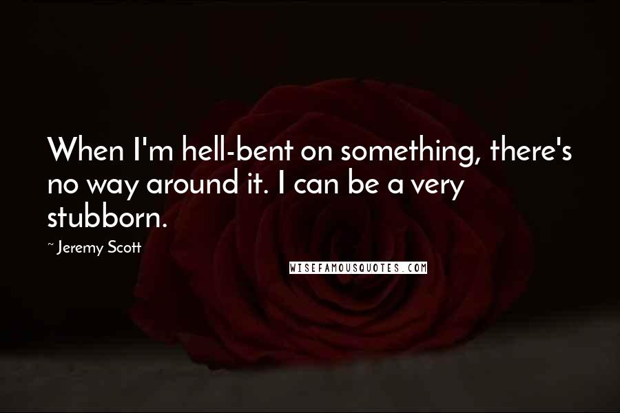 Jeremy Scott quotes: When I'm hell-bent on something, there's no way around it. I can be a very stubborn.