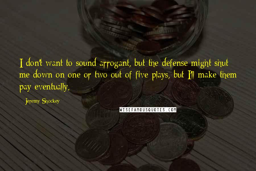 Jeremy Shockey quotes: I don't want to sound arrogant, but the defense might shut me down on one or two out of five plays, but I'll make them pay eventually. Jeremy Shockey quotes: I don't want to sound arrogant, but the defense might shut me down on one or two out of five plays, but I'll make them pay eventually.