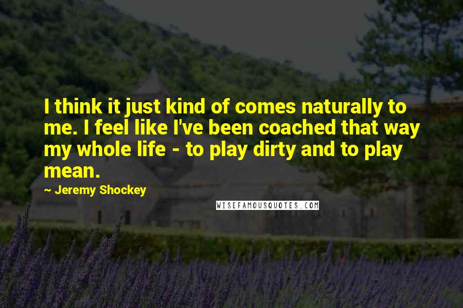 Jeremy Shockey quotes: I think it just kind of comes naturally to me. I feel like I've been coached that way my whole life - to play dirty and to play mean.