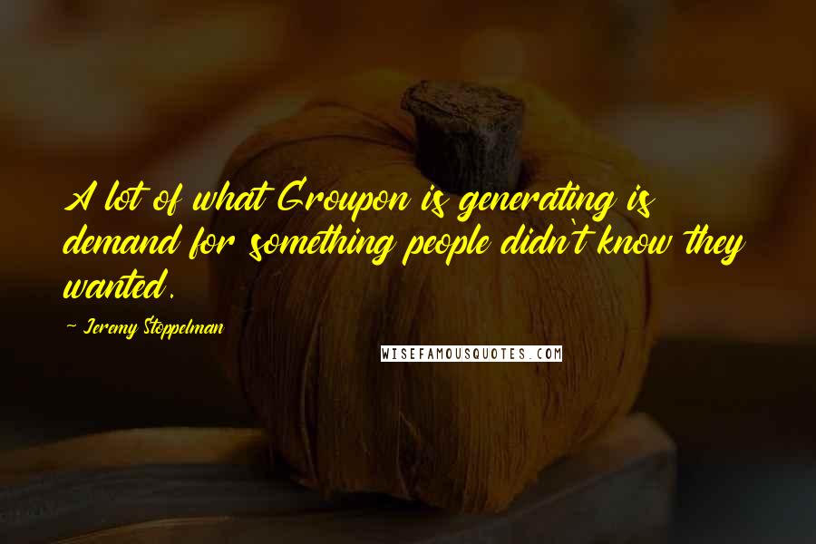 Jeremy Stoppelman quotes: A lot of what Groupon is generating is demand for something people didn't know they wanted.