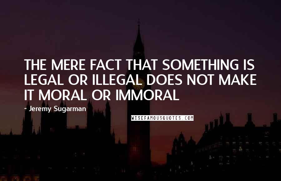 Jeremy Sugarman quotes: THE MERE FACT THAT SOMETHING IS LEGAL OR ILLEGAL DOES NOT MAKE IT MORAL OR IMMORAL