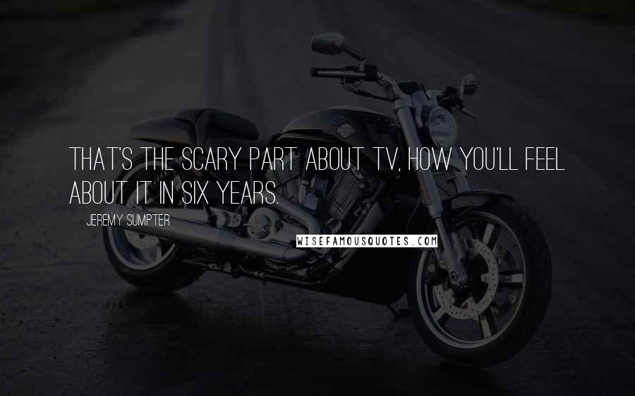 Jeremy Sumpter quotes: That's the scary part about TV, how you'll feel about it in six years.