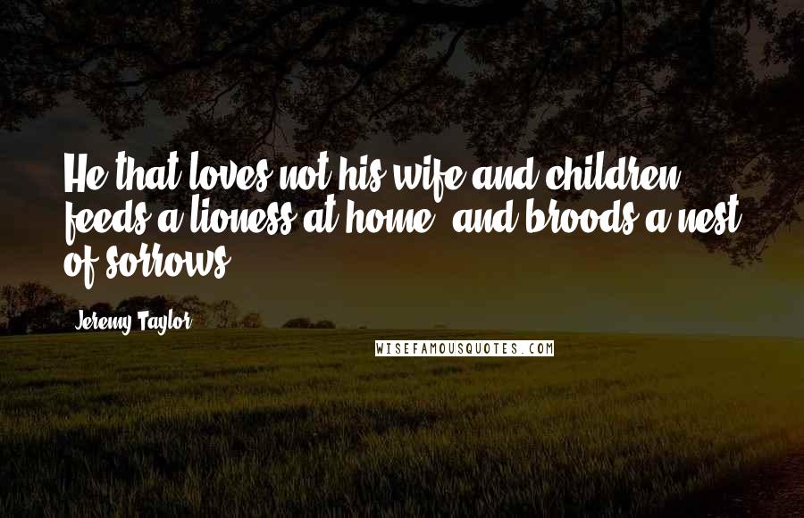 Jeremy Taylor quotes: He that loves not his wife and children feeds a lioness at home, and broods a nest of sorrows.