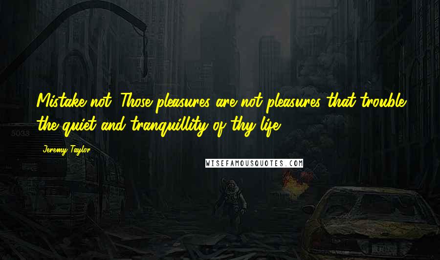 Jeremy Taylor quotes: Mistake not. Those pleasures are not pleasures that trouble the quiet and tranquillity of thy life.
