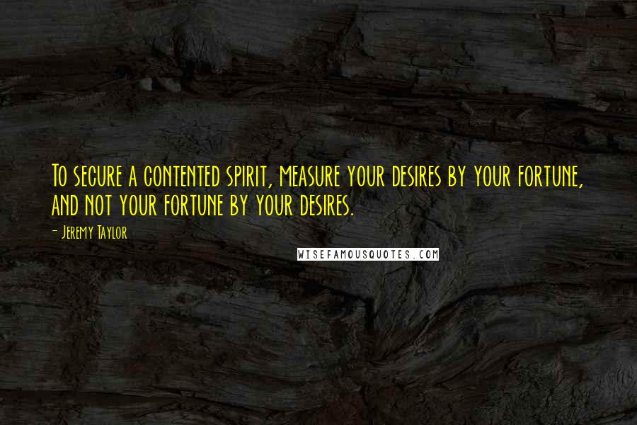 Jeremy Taylor quotes: To secure a contented spirit, measure your desires by your fortune, and not your fortune by your desires.