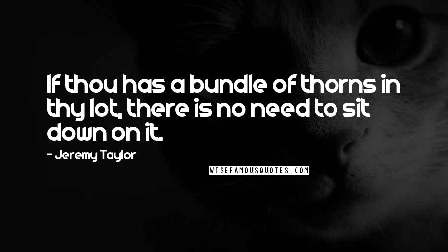 Jeremy Taylor quotes: If thou has a bundle of thorns in thy lot, there is no need to sit down on it.