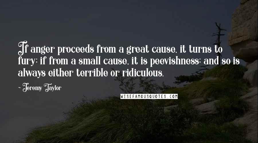 Jeremy Taylor quotes: If anger proceeds from a great cause, it turns to fury; if from a small cause, it is peevishness; and so is always either terrible or ridiculous.