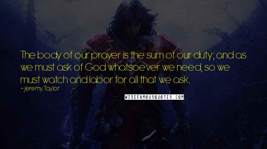 Jeremy Taylor quotes: The body of our prayer is the sum of our duty; and as we must ask of God whatsoever we need, so we must watch and labor for all that