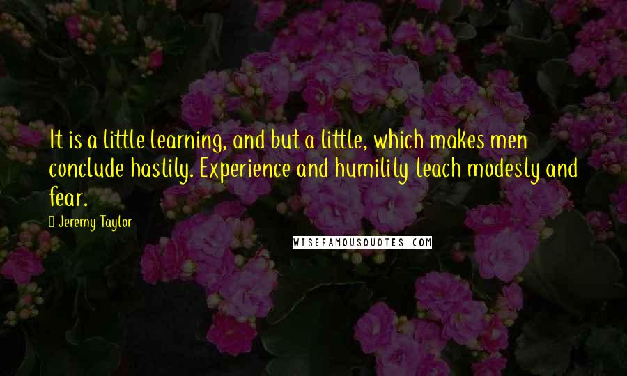 Jeremy Taylor quotes: It is a little learning, and but a little, which makes men conclude hastily. Experience and humility teach modesty and fear.