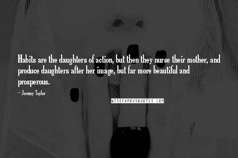 Jeremy Taylor quotes: Habits are the daughters of action, but then they nurse their mother, and produce daughters after her image, but far more beautiful and prosperous.