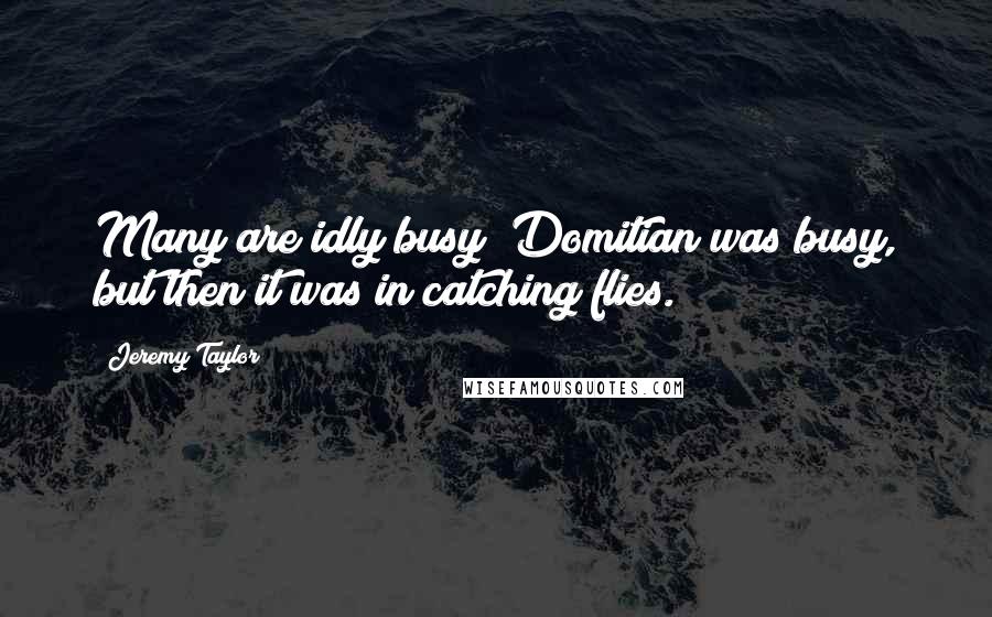 Jeremy Taylor quotes: Many are idly busy; Domitian was busy, but then it was in catching flies.