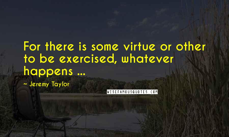 Jeremy Taylor quotes: For there is some virtue or other to be exercised, whatever happens ...
