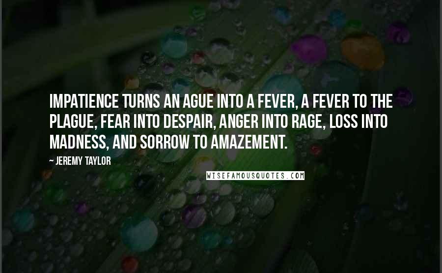 Jeremy Taylor quotes: Impatience turns an ague into a fever, a fever to the plague, fear into despair, anger into rage, loss into madness, and sorrow to amazement.