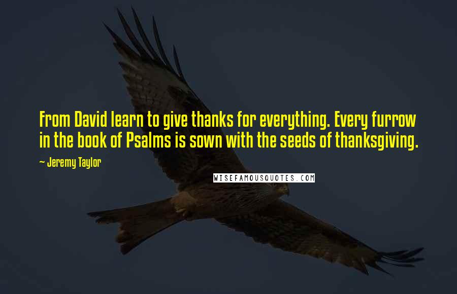 Jeremy Taylor quotes: From David learn to give thanks for everything. Every furrow in the book of Psalms is sown with the seeds of thanksgiving.