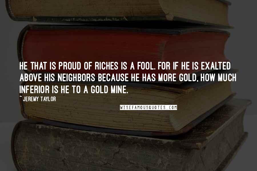 Jeremy Taylor quotes: He that is proud of riches is a fool. For if he is exalted above his neighbors because he has more gold, how much inferior is he to a gold