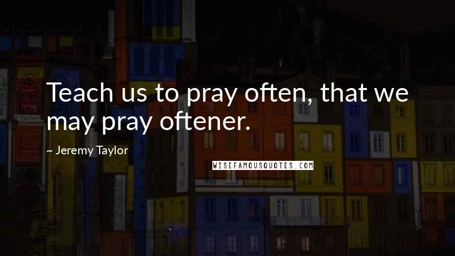 Jeremy Taylor quotes: Teach us to pray often, that we may pray oftener.