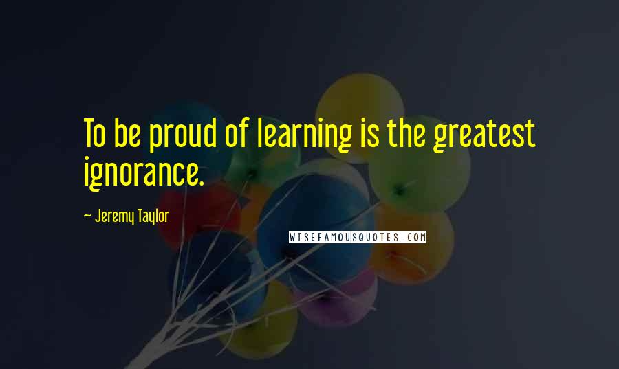 Jeremy Taylor quotes: To be proud of learning is the greatest ignorance.