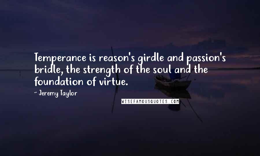 Jeremy Taylor quotes: Temperance is reason's girdle and passion's bridle, the strength of the soul and the foundation of virtue.