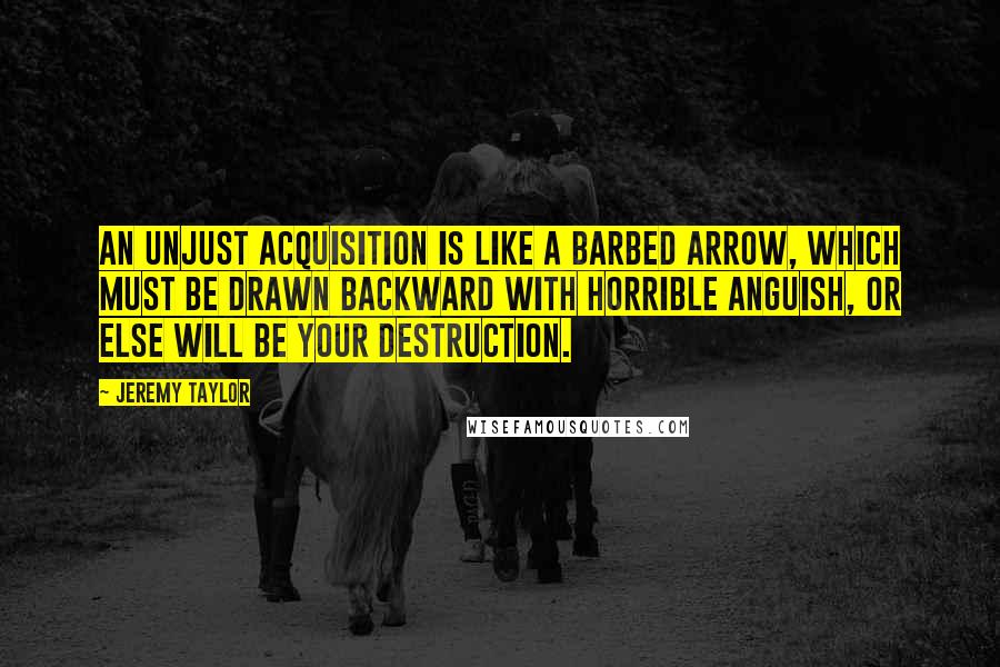 Jeremy Taylor quotes: An unjust acquisition is like a barbed arrow, which must be drawn backward with horrible anguish, or else will be your destruction.