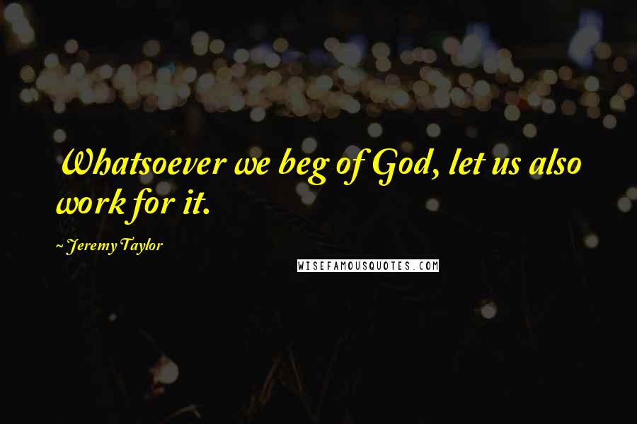 Jeremy Taylor quotes: Whatsoever we beg of God, let us also work for it.