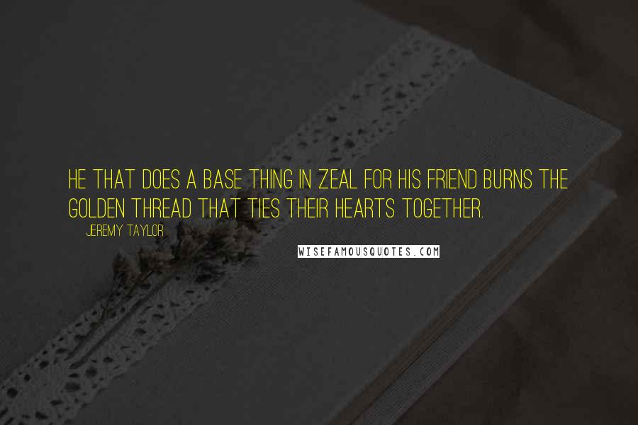 Jeremy Taylor quotes: He that does a base thing in zeal for his friend burns the golden thread that ties their hearts together.