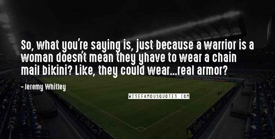 Jeremy Whitley quotes: So, what you're saying is, just because a warrior is a woman doesn't mean they yhave to wear a chain mail bikini? Like, they could wear...real armor?
