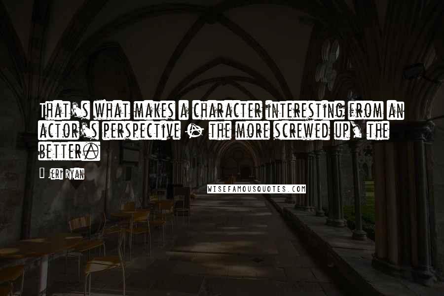 Jeri Ryan quotes: That's what makes a character interesting from an actor's perspective - the more screwed up, the better. Jeri Ryan quotes: That's what makes a character interesting from an actor's perspective - the more screwed up, the better.