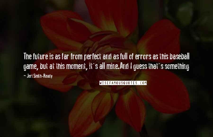 Jeri Smith-Ready quotes: The future is as far from perfect and as full of errors as this baseball game, but at this moment, it's all mine.And I guess that's something Jeri Smith-Ready quotes: The future is as far from perfect and as full of errors as this baseball game, but at this moment, it's all mine.And I guess that's something