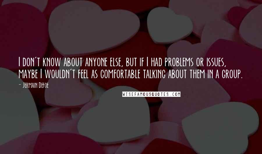 Jermain Defoe quotes: I don't know about anyone else, but if I had problems or issues, maybe I wouldn't feel as comfortable talking about them in a group. Jermain Defoe quotes: I don't know about anyone else, but if I had problems or issues, maybe I wouldn't feel as comfortable talking about them in a group.