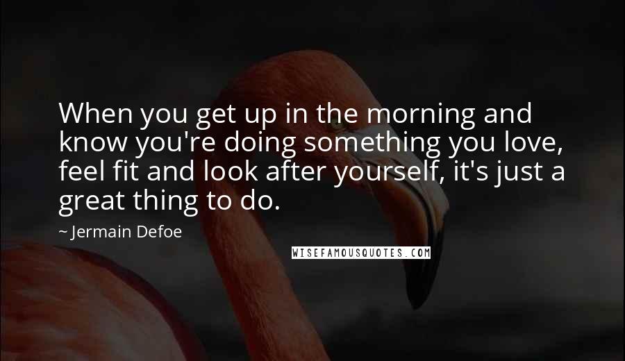 Jermain Defoe quotes: When you get up in the morning and know you're doing something you love, feel fit and look after yourself, it's just a great thing to do.