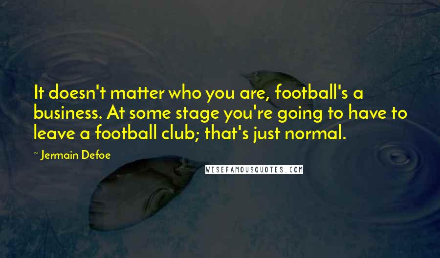 Jermain Defoe quotes: It doesn't matter who you are, football's a business. At some stage you're going to have to leave a football club; that's just normal.