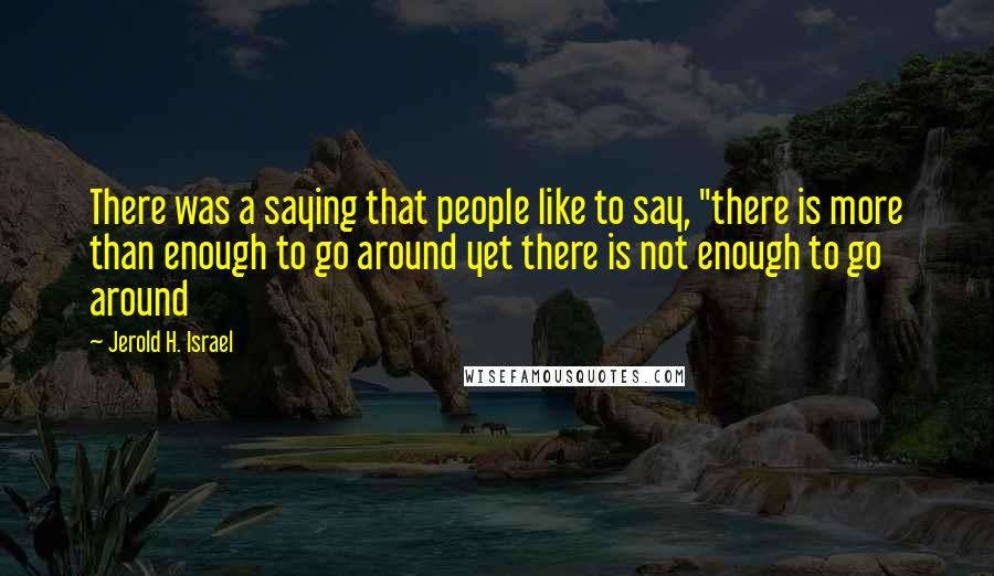 Jerold H. Israel quotes: There was a saying that people like to say, "there is more than enough to go around yet there is not enough to go around