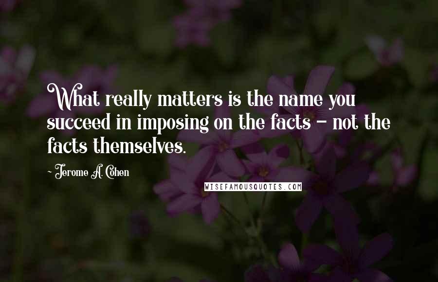 Jerome A. Cohen quotes: What really matters is the name you succeed in imposing on the facts - not the facts themselves.