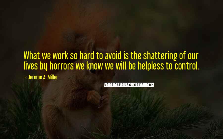 Jerome A. Miller quotes: What we work so hard to avoid is the shattering of our lives by horrors we know we will be helpless to control.