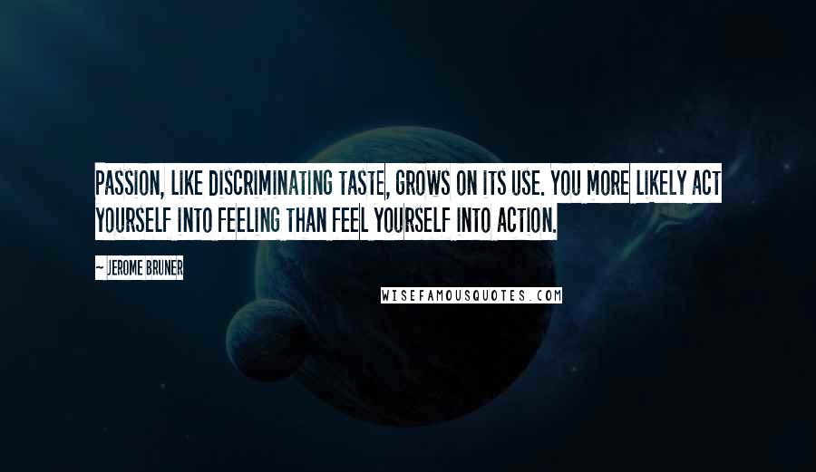 Jerome Bruner quotes: Passion, like discriminating taste, grows on its use. You more likely act yourself into feeling than feel yourself into action.