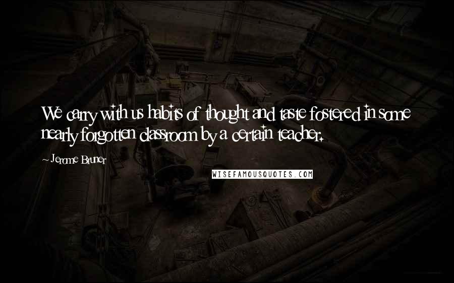 Jerome Bruner quotes: We carry with us habits of thought and taste fostered in some nearly forgotten classroom by a certain teacher.