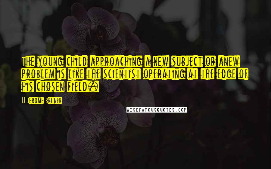 Jerome Bruner quotes: The young child approaching a new subject or anew problem is like the scientist operating at the edge of his chosen field.