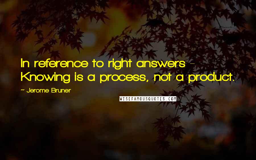 Jerome Bruner quotes: In reference to right answers - Knowing is a process, not a product.