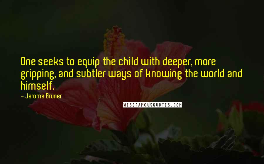 Jerome Bruner quotes: One seeks to equip the child with deeper, more gripping, and subtler ways of knowing the world and himself.