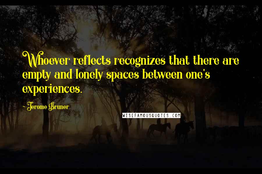 Jerome Bruner quotes: Whoever reflects recognizes that there are empty and lonely spaces between one's experiences.