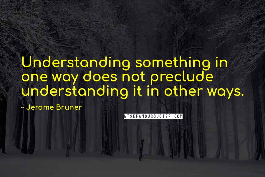 Jerome Bruner quotes: Understanding something in one way does not preclude understanding it in other ways.