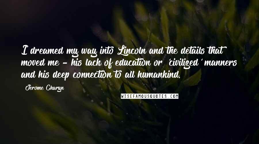 Jerome Charyn quotes: I dreamed my way into Lincoln and the details that moved me - his lack of education or 'civilized' manners and his deep connection to all humankind.