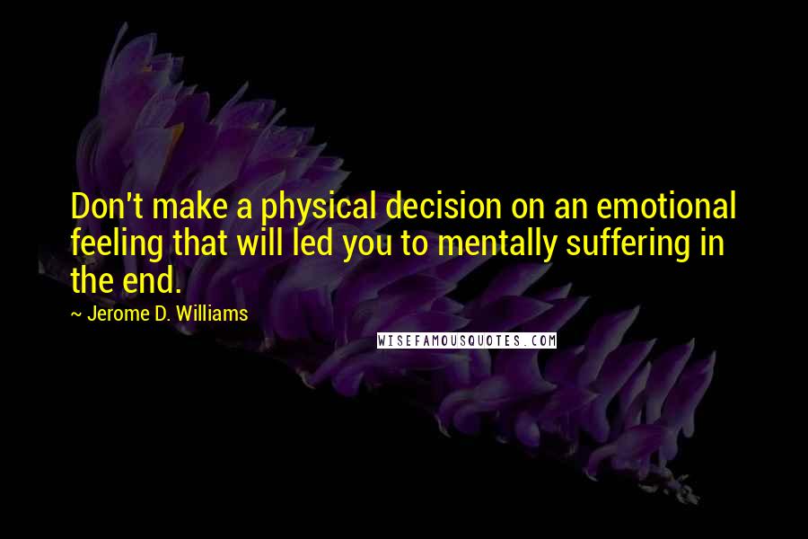 Jerome D. Williams quotes: Don't make a physical decision on an emotional feeling that will led you to mentally suffering in the end. Jerome D. Williams quotes: Don't make a physical decision on an emotional feeling that will led you to mentally suffering in the end.