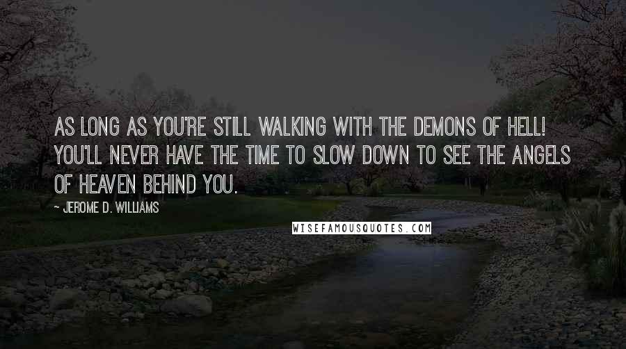 Jerome D. Williams quotes: As long as you're still walking with the demons of hell! You'll never have the time to slow down to see the angels of heaven behind you. Jerome D. Williams quotes: As long as you're still walking with the demons of hell! You'll never have the time to slow down to see the angels of heaven behind you.