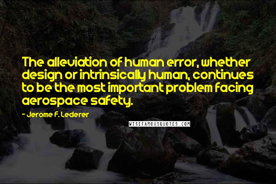 Jerome F. Lederer quotes: The alleviation of human error, whether design or intrinsically human, continues to be the most important problem facing aerospace safety.