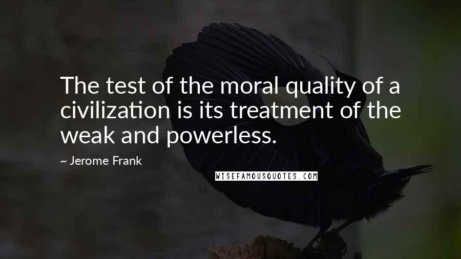 Jerome Frank quotes: The test of the moral quality of a civilization is its treatment of the weak and powerless.