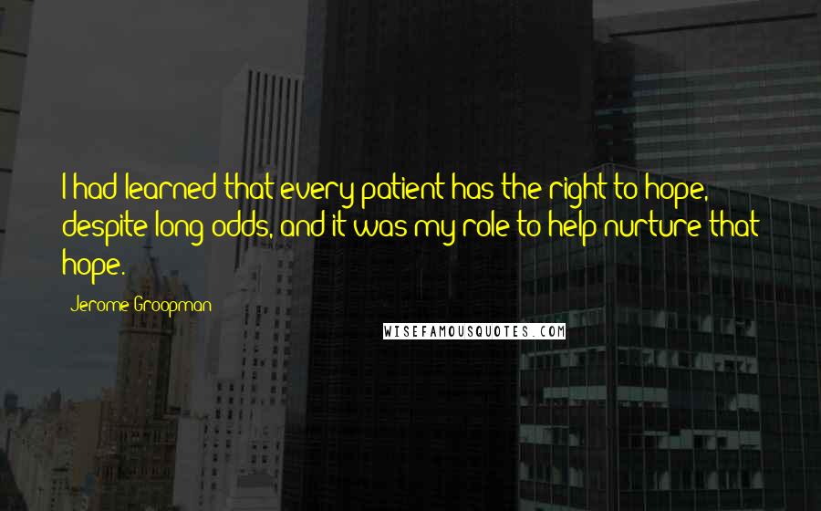 Jerome Groopman quotes: I had learned that every patient has the right to hope, despite long odds, and it was my role to help nurture that hope.