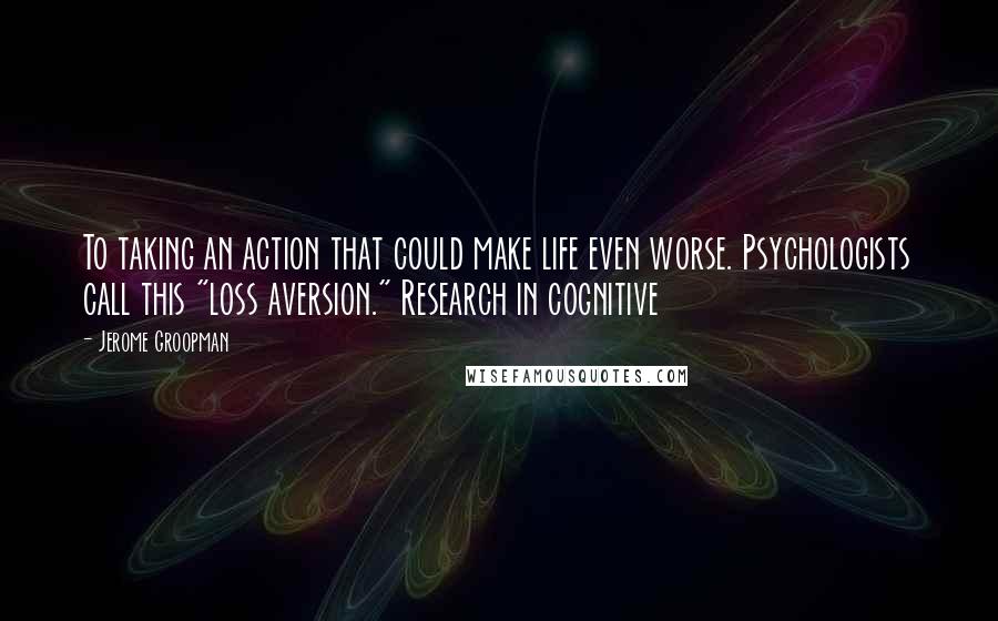 Jerome Groopman quotes: To taking an action that could make life even worse. Psychologists call this "loss aversion." Research in cognitive